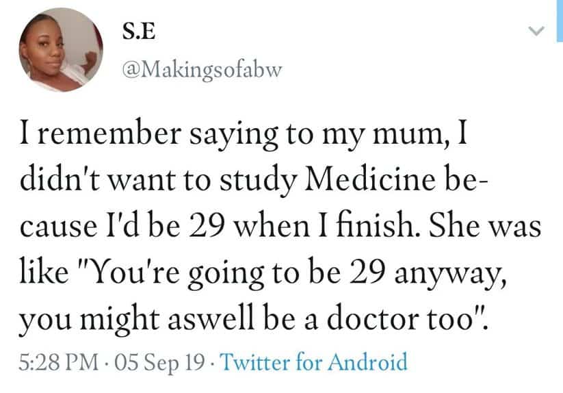 I remember saying to my mum, I didn't want to study Medicine because I'd be 29 when I finish. She was like "You're going to be 29 anyway, you might as well be a doctor too."