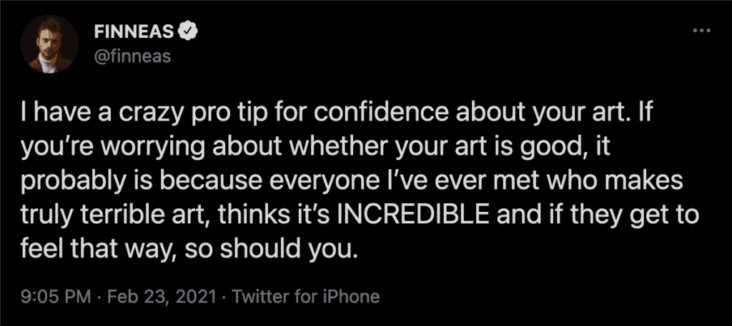I have a crazy pro tip for confidence about your art. If you're worrying about whether your art is good, it probably is because everyone I've ever met who makes truly terrible art, thinks it's INCREDIBLE and if they get to feel that way, so should you.